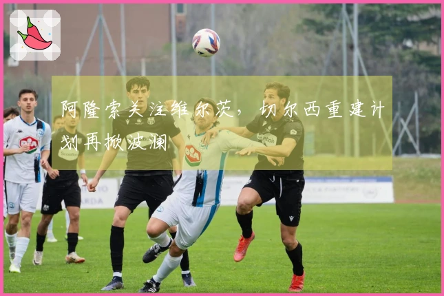 阿隆索关注维尔茨，切尔西重建计划再掀波澜